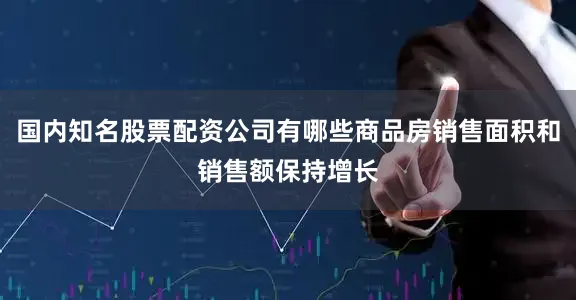 国内知名股票配资公司有哪些商品房销售面积和销售额保持增长