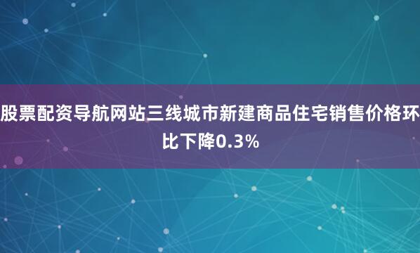 股票配资导航网站三线城市新建商品住宅销售价格环比下降0.3%