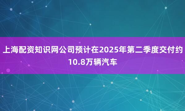 上海配资知识网公司预计在2025年第二季度交付约10.8万辆汽车