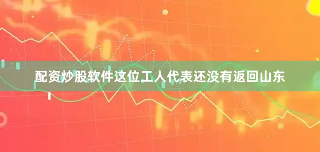 配资炒股软件这位工人代表还没有返回山东