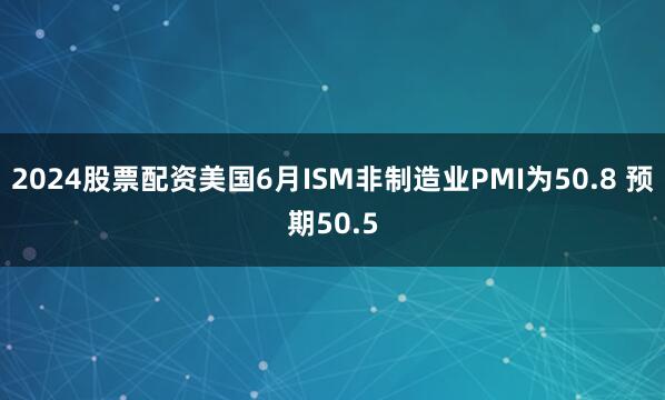 2024股票配资美国6月ISM非制造业PMI为50.8 预期50.5