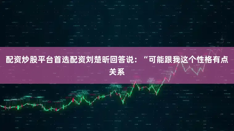 配资炒股平台首选配资刘楚昕回答说:“可能跟我这个性格有点关系