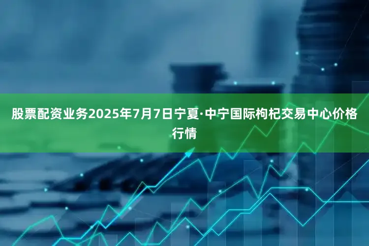 股票配资业务2025年7月7日宁夏·中宁国际枸杞交易中心价格行情
