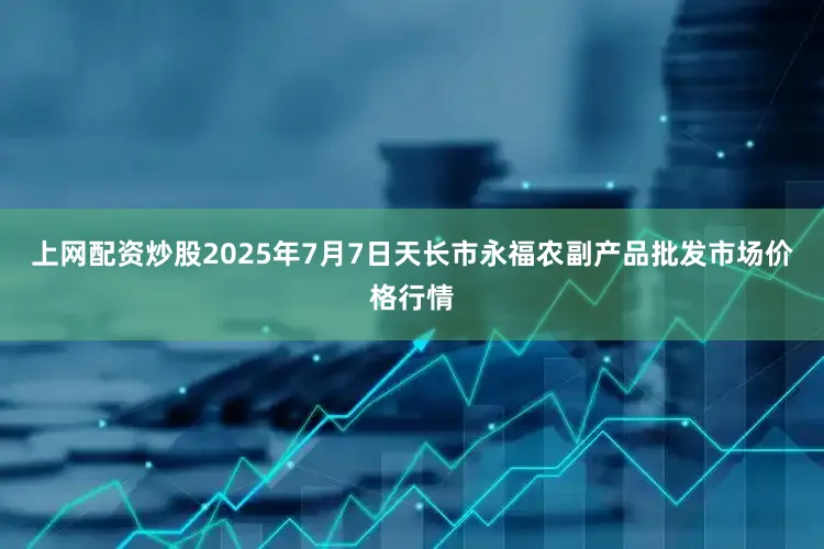 上网配资炒股2025年7月7日天长市永福农副产品批发市场价格行情