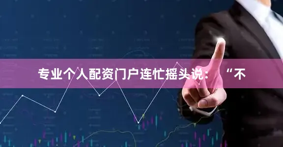 专业个人配资门户连忙摇头说：  “不