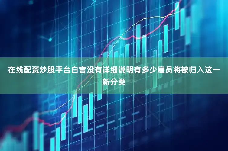 在线配资炒股平台白宫没有详细说明有多少雇员将被归入这一新分类