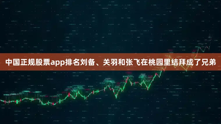 中国正规股票app排名刘备、关羽和张飞在桃园里结拜成了兄弟