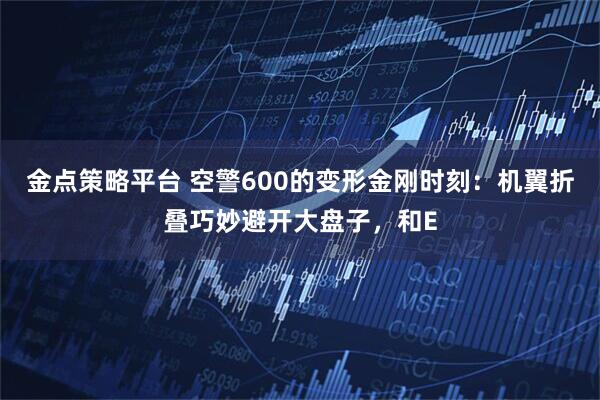 金点策略平台 空警600的变形金刚时刻：机翼折叠巧妙避开大盘子，和E