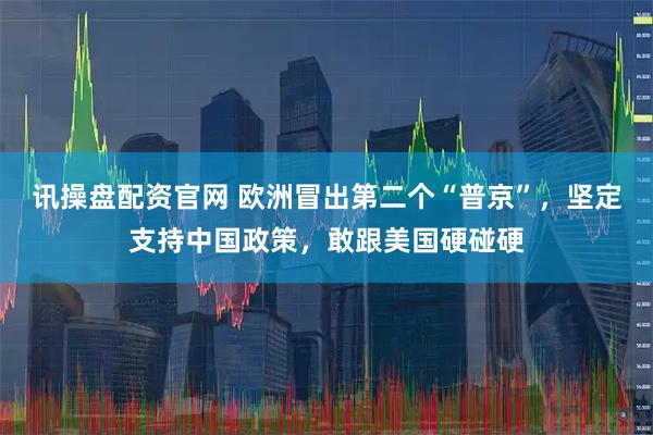 讯操盘配资官网 欧洲冒出第二个“普京”，坚定支持中国政策，敢跟美国硬碰硬