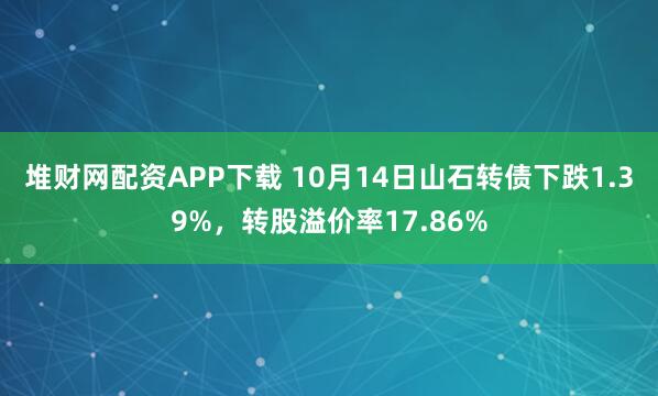 堆财网配资APP下载 10月14日山石转债下跌1.39%，转股溢价率17.86%