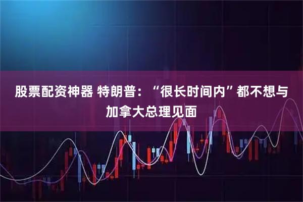 股票配资神器 特朗普：“很长时间内”都不想与加拿大总理见面