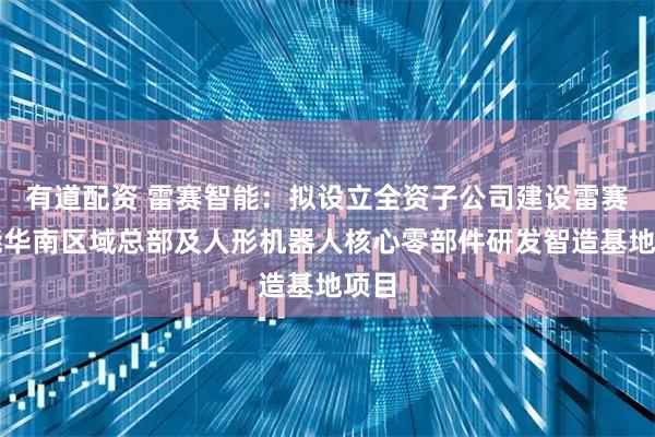 有道配资 雷赛智能：拟设立全资子公司建设雷赛智能华南区域总部及人形机器人核心零部件研发智造基地项目