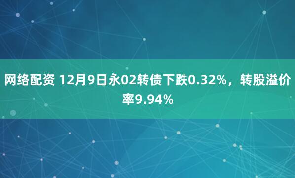 网络配资 12月9日永02转债下跌0.32%，转股溢价率9.94%