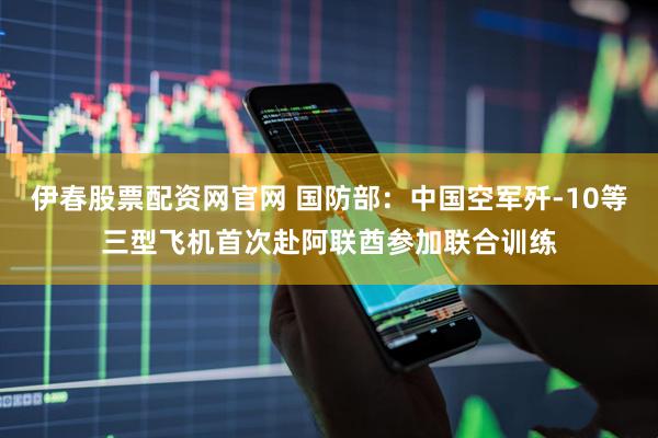 伊春股票配资网官网 国防部：中国空军歼-10等三型飞机首次赴阿联酋参加联合训练