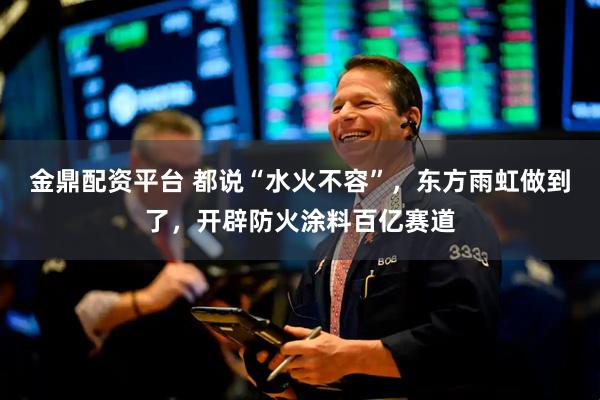 金鼎配资平台 都说“水火不容”，东方雨虹做到了，开辟防火涂料百亿赛道