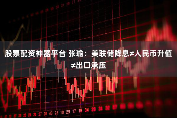 股票配资神器平台 张瑜：美联储降息≠人民币升值≠出口承压