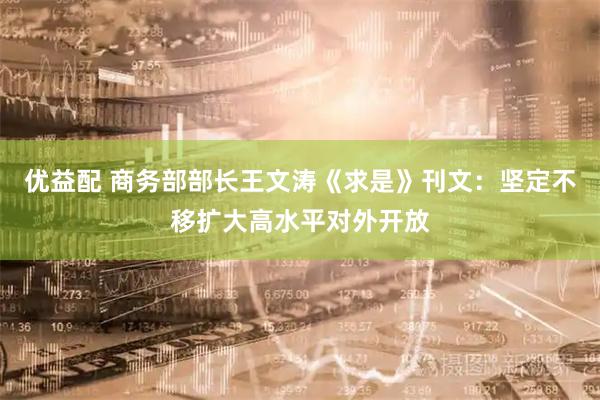 优益配 商务部部长王文涛《求是》刊文：坚定不移扩大高水平对外开放
