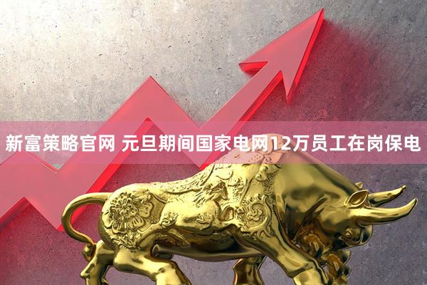 新富策略官网 元旦期间国家电网12万员工在岗保电