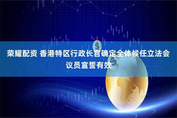荣耀配资 香港特区行政长官确定全体候任立法会议员宣誓有效