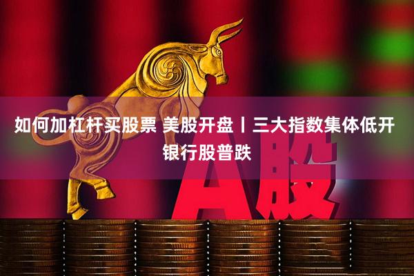 如何加杠杆买股票 美股开盘丨三大指数集体低开 银行股普跌